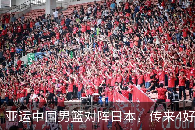 亚运中国男篮对阵日本，传来4好消息和2坏消息，男篮有望拿下胜利